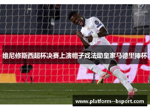 维尼修斯西超杯决赛上演帽子戏法助皇家马德里捧杯 维尼修斯西超杯决赛上演帽子戏法助皇家马德里捧杯