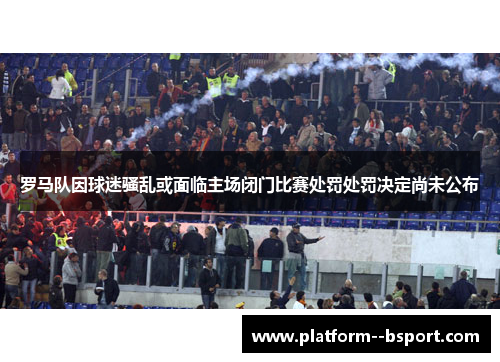罗马队因球迷骚乱或面临主场闭门比赛处罚处罚决定尚未公布 罗马队因球迷骚乱或面临主场闭门比赛处罚处罚决定尚未公布