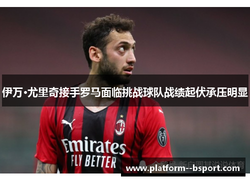 伊万·尤里奇接手罗马面临挑战球队战绩起伏承压明显