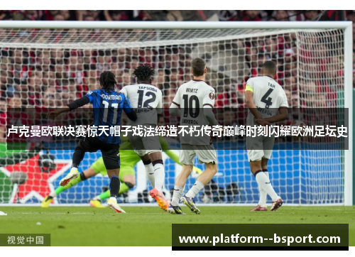 卢克曼欧联决赛惊天帽子戏法缔造不朽传奇巅峰时刻闪耀欧洲足坛史 卢克曼欧联决赛惊天帽子戏法缔造不朽传奇巅峰时刻闪耀欧洲足坛史