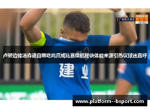 卢顿边锋汤森德自曝吃鸡爪成比赛续航秘诀体能来源引热议球迷直呼 卢顿边锋汤森德自曝吃鸡爪成比赛续航秘诀体能来源引热议球迷直呼